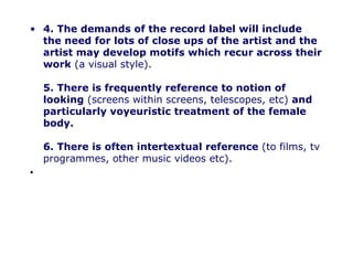 4. The demands of the record label will include the need for lots of close ups of the artist and the artist may develop motifs which recur across their work (a visual style). 5. There is frequently reference to notion of looking (screens within screens, telescopes, etc) and particularly voyeuristic treatment of the female body. 6. There is often intertextual reference (to films, tv programmes, other music videos etc).