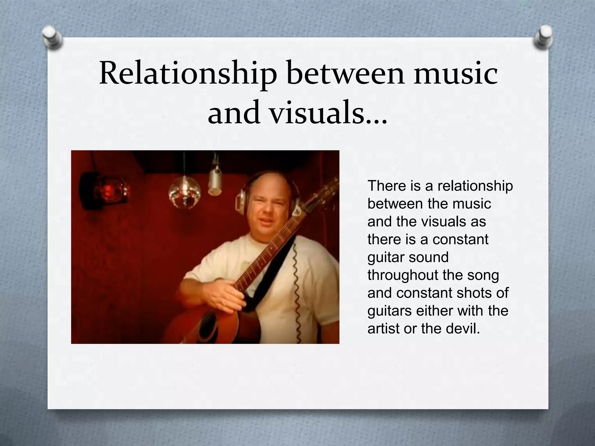 Relationship between music
and visuals…
There is a relationship
between the music
and the visuals as
there is a constant
guitar sound
throughout the song
and constant shots of
guitars either with the
artist or the devil.
 