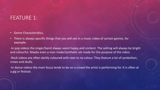 FEATURE 1:
• Genre Characteristics.
• There is always specific things that you will see in a music video of certain genres, for
example:
-In pop videos the singer/band always seem happy and content. The setting will always be bright
and colourful. Maybe even a man made/synthetic set made for the purpose of the video.
-Rock videos are often darkly coloured with next to no colour. They feature a lot of symbolism,
crows and skulls.
-In dance videos the main focus tends to be on a crowd the artist is performing for. It is often at
a gig or festival.
 