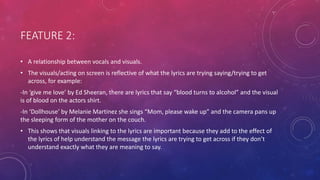 FEATURE 2:
• A relationship between vocals and visuals.
• The visuals/acting on screen is reflective of what the lyrics are trying saying/trying to get
across, for example:
-In ‘give me love’ by Ed Sheeran, there are lyrics that say “blood turns to alcohol” and the visual
is of blood on the actors shirt.
-In ‘Dollhouse’ by Melanie Martinez she sings “Mom, please wake up” and the camera pans up
the sleeping form of the mother on the couch.
• This shows that visuals linking to the lyrics are important because they add to the effect of
the lyrics of help understand the message the lyrics are trying to get across if they don’t
understand exactly what they are meaning to say.
 