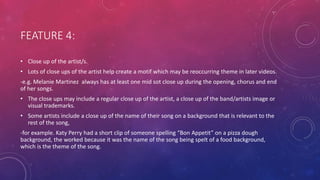 FEATURE 4:
• Close up of the artist/s.
• Lots of close ups of the artist help create a motif which may be reoccurring theme in later videos.
-e.g. Melanie Martinez always has at least one mid sot close up during the opening, chorus and end
of her songs.
• The close ups may include a regular close up of the artist, a close up of the band/artists image or
visual trademarks.
• Some artists include a close up of the name of their song on a background that is relevant to the
rest of the song,
-for example. Katy Perry had a short clip of someone spelling “Bon Appetit” on a pizza dough
background, the worked because it was the name of the song being spelt of a food background,
which is the theme of the song.
 
