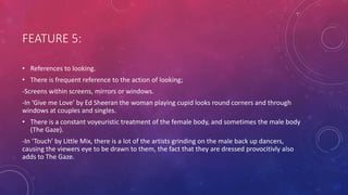 FEATURE 5:
• References to looking.
• There is frequent reference to the action of looking;
-Screens within screens, mirrors or windows.
-In ‘Give me Love’ by Ed Sheeran the woman playing cupid looks round corners and through
windows at couples and singles.
• There is a constant voyeuristic treatment of the female body, and sometimes the male body
(The Gaze).
-In ‘Touch’ by Little Mix, there is a lot of the artists grinding on the male back up dancers,
causing the viewers eye to be drawn to them, the fact that they are dressed provocitivly also
adds to The Gaze.
 