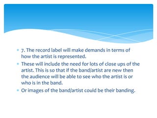 7. The record label will make demands in terms of
how the artist is represented.
These will include the need for lots of close ups of the
artist. This is so that if the band/artist are new then
the audience will be able to see who the artist is or
who is in the band.
Or images of the band/artist could be their banding.
 