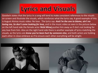 Goodwin states that the lyrics in a song will tend to make consistent references to the visuals 
on screen and illustrate the visuals, which reinforces what the lyrics say. A good example of this 
is August Alsinas music video: No love. The lyrics say: And I'm the one to blame, ain't no 
loving me, So don't come looking for love, and in the music video as seen in the picture below 
on the left hand side the female actor Nicki Minaj pushes him away as if she’s not looking for 
any love from him. Also on the right hand side there is another example of lyrics matching the 
visuals, as the lyrics are know you’ve been hurt by someone else, and both actors are holding 
each other in close embrace as if to ensure each other everything will be alright. 
 