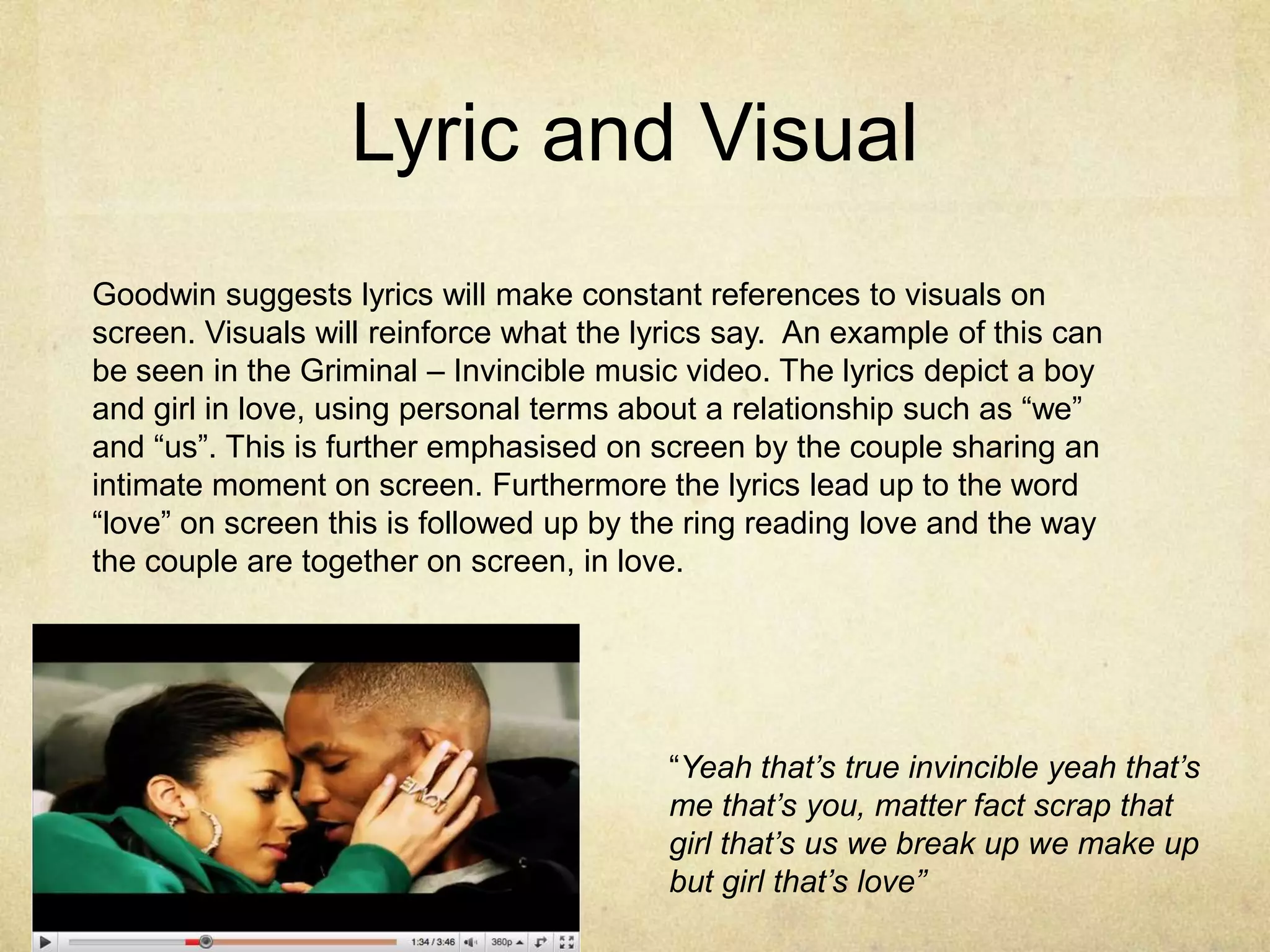 Lyric and VisualGoodwin suggests lyrics will make constant references to visuals on screen. Visuals will reinforce what the lyrics say.  An example of this can be seen in the Griminal – Invincible music video. The lyrics depict a boy and girl in love, using personal terms about a relationship such as “we” and “us”. This is further emphasised on screen by the couple sharing an intimate moment on screen. Furthermore the lyrics lead up to the word “love” on screen this is followed up by the ring reading love and the way the couple are together on screen, in love. “Yeah that’s true invincible yeah that’s me that’s you, matter fact scrap that girl that’s us we break up we make up but girl that’s love”