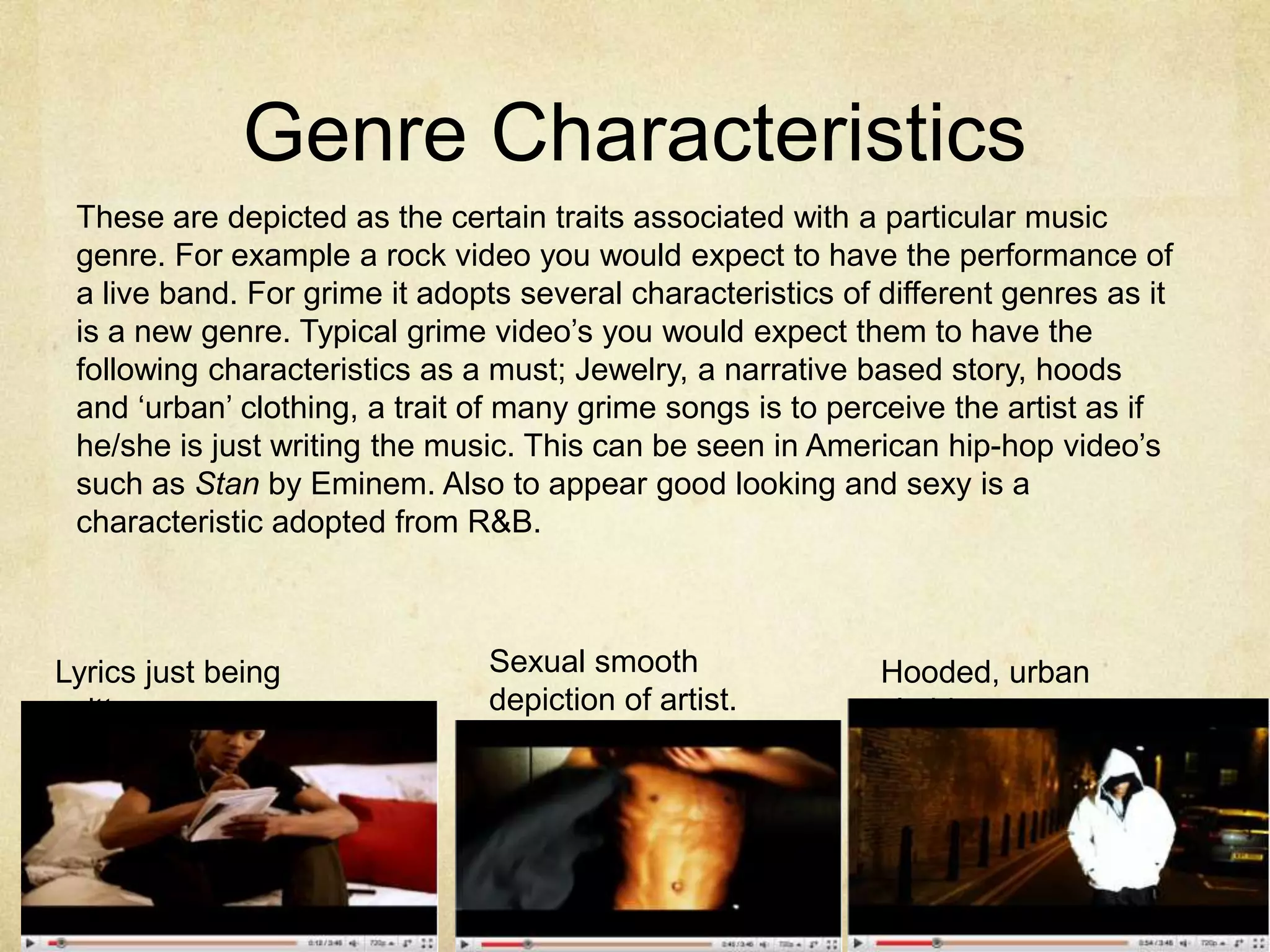 Genre CharacteristicsThese are depicted as the certain traits associated with a particular music genre. For example a rock video you would expect to have the performance of a live band. For grime it adopts several characteristics of different genres as it is a new genre. Typical grime video’s you would expect them to have the following characteristics as a must; Jewelry, a narrative based story, hoods and ‘urban’ clothing, a trait of many grime songs is to perceive the artist as if he/she is just writing the music. This can be seen in American hip-hop video’s such as Stan by Eminem. Also to appear good looking and sexy is a characteristic adopted from R&B.Sexual smooth depiction of artist.Lyrics just being writtenHooded, urban clothing.