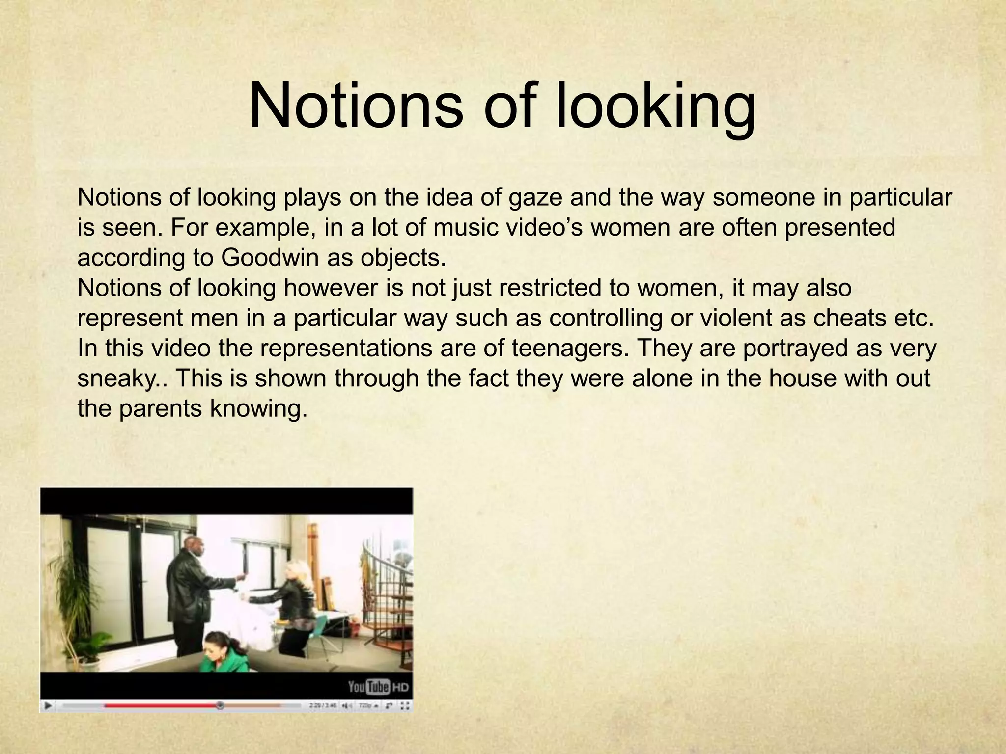 Notions of lookingNotions of looking plays on the idea of gaze and the way someone in particular is seen. For example, in a lot of music video’s women are often presented according to Goodwin as objects. Notions of looking however is not just restricted to women, it may also represent men in a particular way such as controlling or violent as cheats etc. In this video the representations are of teenagers. They are portrayed as very sneaky.. This is shown through the fact they were alone in the house with out the parents knowing.  