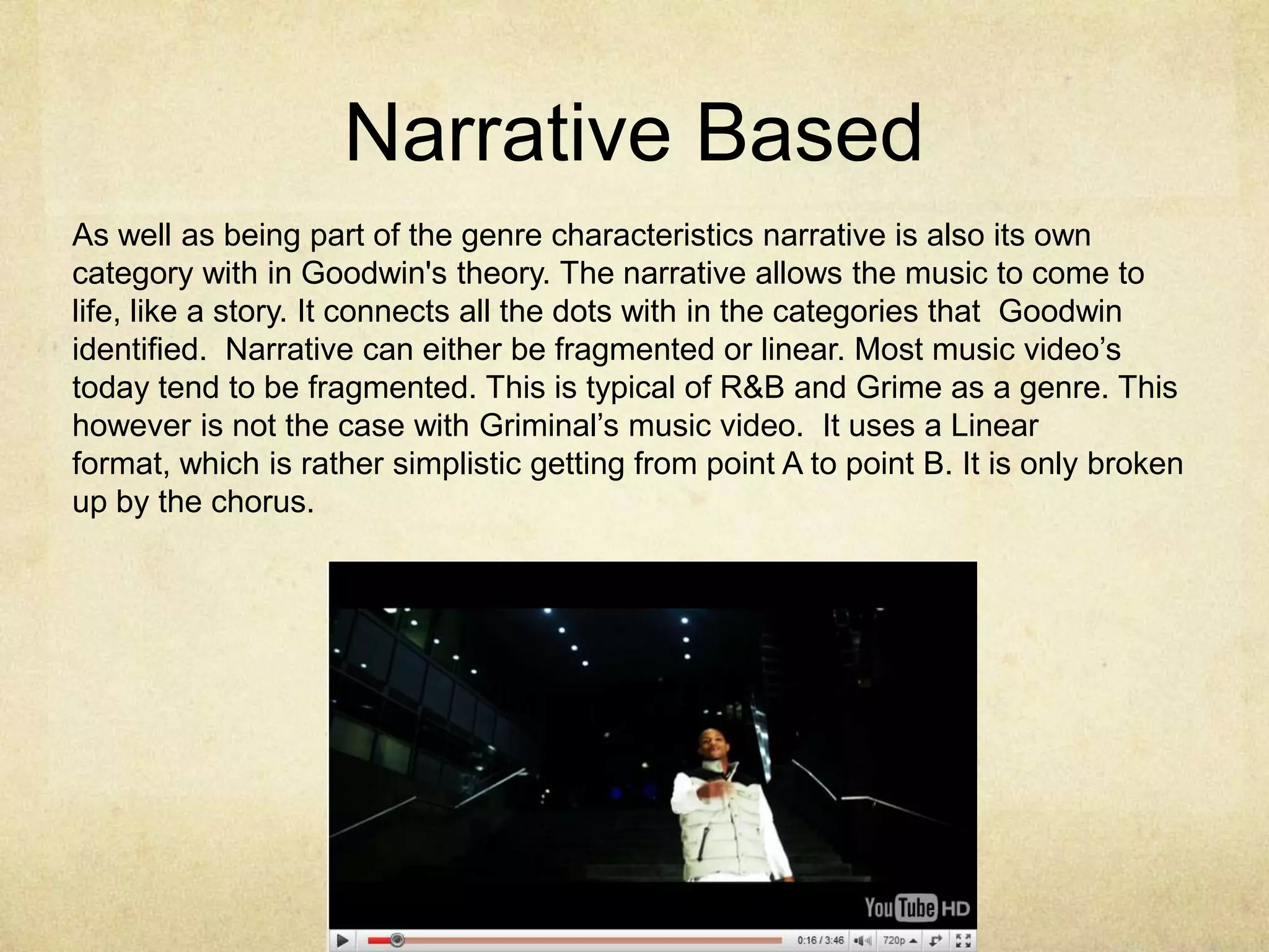 Narrative BasedAs well as being part of the genre characteristics narrative is also its own category with in Goodwin's theory. The narrative allows the music to come to life, like a story. It connects all the dots with in the categories that  Goodwin identified.  Narrative can either be fragmented or linear. Most music video’s today tend to be fragmented. This is typical of R&B and Grime as a genre. This however is not the case with Griminal’s music video.  It uses a Linear format, which is rather simplistic getting from point A to point B. It is only broken up by the chorus. 
