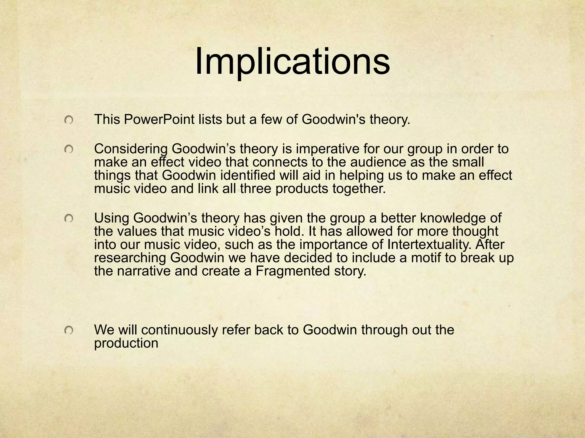 ImplicationsThis PowerPoint lists but a few of Goodwin's theory.Considering Goodwin’s theory is imperative for our group in order to make an effect video that connects to the audience as the small things that Goodwin identified will aid in helping us to make an effect music video and link all three products together. Using Goodwin’s theory has given the group a better knowledge of the values that music video’s hold. It has allowed for more thought into our music video, such as the importance of Intertextuality. After researching Goodwin we have decided to include a motif to break up the narrative and create a Fragmented story.We will continuously refer back to Goodwin through out the production