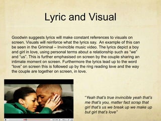 Lyric and VisualGoodwin suggests lyrics will make constant references to visuals on screen. Visuals will reinforce what the lyrics say.  An example of this can be seen in the Griminal – Invincible music video. The lyrics depict a boy and girl in love, using personal terms about a relationship such as “we” and “us”. This is further emphasised on screen by the couple sharing an intimate moment on screen. Furthermore the lyrics lead up to the word “love” on screen this is followed up by the ring reading love and the way the couple are together on screen, in love. “Yeah that’s true invincible yeah that’s me that’s you, matter fact scrap that girl that’s us we break up we make up but girl that’s love”