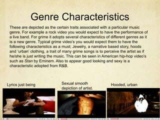 Genre CharacteristicsThese are depicted as the certain traits associated with a particular music genre. For example a rock video you would expect to have the performance of a live band. For grime it adopts several characteristics of different genres as it is a new genre. Typical grime video’s you would expect them to have the following characteristics as a must; Jewelry, a narrative based story, hoods and ‘urban’ clothing, a trait of many grime songs is to perceive the artist as if he/she is just writing the music. This can be seen in American hip-hop video’s such as Stan by Eminem. Also to appear good looking and sexy is a characteristic adopted from R&B.Sexual smooth depiction of artist.Lyrics just being writtenHooded, urban clothing.