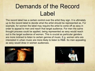 Demands of the Record LabelThe record label has a certain control over the artist they sign. It is ultimately up to the record label to decide what the artist should be represented as. For example, for women the label may require the artist to come off as sexy in order to appeal to men and reach that target audience. For men the same thought process could be applied, being represented as sexy would reach out to the target audience of women. This is crucial as particular genders are more inclined to listen to certain genres of music. E.g. women who are interested in urban music are more likely to listen to R&B. So men appealing as sexy would draw in women audiences.