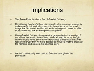 ImplicationsThis PowerPoint lists but a few of Goodwin's theory.Considering Goodwin’s theory is imperative for our group in order to make an effect video that connects to the audience as the small things that Goodwin identified will aid in helping us to make an effect music video and link all three products together. Using Goodwin’s theory has given the group a better knowledge of the values that music video’s hold. It has allowed for more thought into our music video, such as the importance of Intertextuality. After researching Goodwin we have decided to include a motif to break up the narrative and create a Fragmented story.We will continuously refer back to Goodwin through out the production