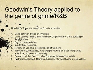 Goodwin’s Theory applied to the genre of grime/R&B Goodwin’s Theory is based on 8 main principles.  Links between Lyrics and Visuals Links between Music and Visuals (Complimentary, Contradicting or Amplification) Genre characteristics Intertextual reference Notions of Looking (objectification of women) Voyeurism (direct gaze, other people looking at artist, insight into artists life, screens and mirrors) Demands of the Record Label (representation of the artist) Performance based, Narrative based or Concept based music videos 
