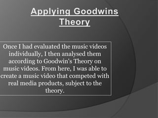 Applying Goodwins Theory Once I had evaluated the music videos individually, I then analysed them according to Goodwin&apos;s Theory on music videos. From here, I was able to create a music video that competed with real media products, subject to the theory. 