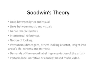 Goodwin’s Theory
• Links between lyrics and visual
• Links between music and visuals
• Genre Characteristics
• Intertextual references
• Notion of looking
• Voyeurism (direct gaze, others looking at artist, insight into
artist’s life, screens and mirrors).
• Demands of the record label (representation of the artist).
• Performance, narrative or concept based music video.
 