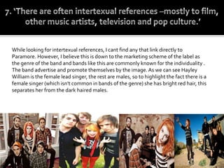 While looking for intertexual references, I cant find any that link directly to
Paramore. However, I believe this is down to the marketing scheme of the label as
the genre of the band and bands like this are commonly known for the individuality .
The band advertise and promote themselves by the image. As we can see Hayley
William is the female lead singer, the rest are males, so to highlight the fact there is a
female singer (which isn't common in bands of the genre) she has bright red hair, this
separates her from the dark haired males.
 
