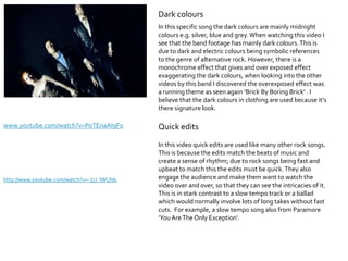 Dark colours
                                             In this specific song the dark colours are mainly midnight
                                             colours e.g. silver, blue and grey. When watching this video I
                                             see that the band footage has mainly dark colours. This is
                                             due to dark and electric colours being symbolic references
                                             to the genre of alternative rock. However, there is a
                                             monochrome effect that gives and over exposed effect
                                             exaggerating the dark colours, when looking into the other
                                             videos by this band I discovered the overexposed effect was
                                             a running theme as seen again ‘Brick By Boring Brick’ . I
                                             believe that the dark colours in clothing are used because it’s
                                             there signature look.

www.youtube.com/watch?v=PoTEnaAI9Fo          Quick edits
                                             In this video quick edits are used like many other rock songs.
                                             This is because the edits match the beats of music and
                                             create a sense of rhythm; due to rock songs being fast and
                                             upbeat to match this the edits must be quick. They also
http://www.youtube.com/watch?v=-J7J_IWUhls   engage the audience and make them want to watch the
                                             video over and over, so that they can see the intricacies of it.
                                             This is in stark contrast to a slow tempo track or a ballad
                                             which would normally involve lots of long takes without fast
                                             cuts. For example, a slow tempo song also from Paramore
                                             ‘You Are The Only Exception’.
 