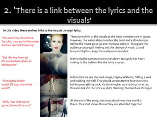 In this video there are few links to the visuals through lyrics.

“You were my conscience                                These lyrics link to the visuals as the band members are in water.
So solid, now you're like water                        However, the water also connotes the calm and a slow tempo
And we started drowning”                               before the music picks up and the bass kicks in. This gives the
                                                       audience a tranquil feeling and the change of music to and
                                                       buoyant rhythm keep the audience interested.

“But I let my heart go                                 In this clip the camera shot moves down to signify her heart
It's somewhere down at                                 sinking to the bottom like the lyrics express.
the bottom”



                                                       In this shot we see the lead singer, Hayley Williams, hitting a wall
“I'll stop the whole                                   and holding the wall. This should connotate the fact that she is
world, I'll stop the whole                             holding everything back, it’s showing her as a strong character,
world”                                                 this also links to the lyrics as she's claiming the band are stronger.



“Well, now that you're                                 At the end of the song, she sings about how they world is
gone, the world is ours”                               theirs. This shot shows this as they are all united together.
 