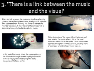 There is a link between the music and visuals as when the
guitarist starts playing heavy music, the light bulb explodes.
This is done to show intensity and power that the band
member possesses. It also relates to the genre as rock is
commonly known for loud and explosive music.



                                                                 At the beginning of the music video, the tempo and
                                                                 beat is calm. The music reflects this as the band
                                                                 members are lay still in the water. This in turn creates
                                                                 a gentle atmosphere for the audience, creating more
                                                                 of an impact when the heavy music kicks in.



 In this part of the music video, the music relates to
 the visuals as the singer is really highlighted so the
 shot is of Hayley Williams singing, this really
 exaggerates the focus on her.
 