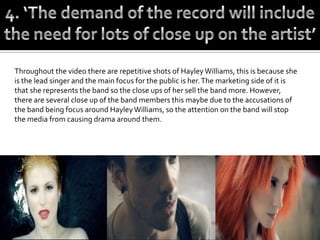 Throughout the video there are repetitive shots of Hayley Williams, this is because she
is the lead singer and the main focus for the public is her. The marketing side of it is
that she represents the band so the close ups of her sell the band more. However,
there are several close up of the band members this maybe due to the accusations of
the band being focus around Hayley Williams, so the attention on the band will stop
the media from causing drama around them.
 