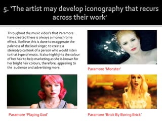 Throughout the music video’s that Paramore
have created there is always a monochrome
effect. I believe this is done to exaggerate the
paleness of the lead singer, to create a
stereotypical look of a person who would listen
to that type of music. It also highlights the colour
of her hair to help marketing as she is known for
her bright hair colours, therefore, appealing to
the audience and advertising more.                     Paramore ‘Monster’




Paramore ‘Playing God’                                 Paramore ‘Brick By Boring Brick’
 
