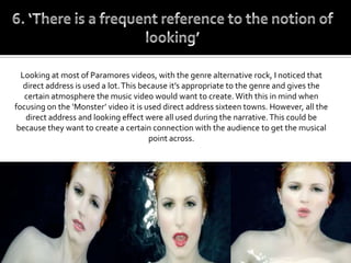 Looking at most of Paramores videos, with the genre alternative rock, I noticed that
   direct address is used a lot. This because it’s appropriate to the genre and gives the
   certain atmosphere the music video would want to create. With this in mind when
focusing on the ‘Monster’ video it is used direct address sixteen towns. However, all the
    direct address and looking effect were all used during the narrative. This could be
 because they want to create a certain connection with the audience to get the musical
                                        point across.
 