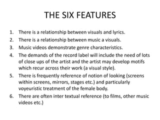 THE SIX FEATURES
1. There is a relationship between visuals and lyrics.
2. There is a relationship between music a visuals.
3. Music videos demonstrate genre characteristics.
4. The demands of the record label will include the need of lots
   of close ups of the artist and the artist may develop motifs
   which recur across their work (a visual style).
5. There is frequently reference of notion of looking (screens
   within screens, mirrors, stages etc.) and particularly
   voyeuristic treatment of the female body.
6. There are often inter textual reference (to films, other music
   videos etc.)
 
