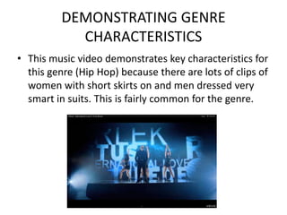 DEMONSTRATING GENRE
            CHARACTERISTICS
• This music video demonstrates key characteristics for
  this genre (Hip Hop) because there are lots of clips of
  women with short skirts on and men dressed very
  smart in suits. This is fairly common for the genre.
 