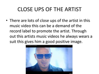 CLOSE UPS OF THE ARTIST
• There are lots of close ups of the artist in this
  music video this can be a demand of the
  record label to promote the artist. Through
  out this artists music videos he always wears a
  suit this gives him a good positive image.
 