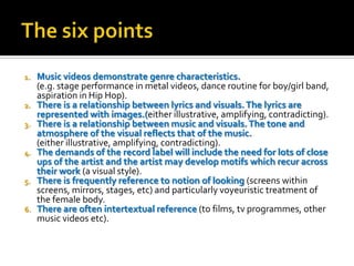 1. Music videos demonstrate genre characteristics.
(e.g. stage performance in metal videos, dance routine for boy/girl band,
aspiration in Hip Hop).
2. There is a relationship between lyrics and visuals.The lyrics are
represented with images.(either illustrative, amplifying, contradicting).
3. There is a relationship between music and visuals.The tone and
atmosphere of the visual reflects that of the music.
(either illustrative, amplifying, contradicting).
4. The demands of the record label will include the need for lots of close
ups of the artist and the artist may develop motifs which recur across
their work (a visual style).
5. There is frequently reference to notion of looking (screens within
screens, mirrors, stages, etc) and particularly voyeuristic treatment of
the female body.
6. There are often intertextual reference (to films, tv programmes, other
music videos etc).
 