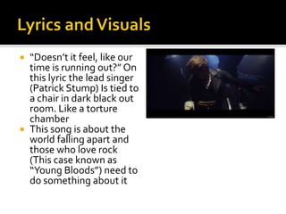  “Doesn’t it feel, like our
time is running out?” On
this lyric the lead singer
(Patrick Stump) Is tied to
a chair in dark black out
room. Like a torture
chamber
 This song is about the
world falling apart and
those who love rock
(This case known as
“Young Bloods”) need to
do something about it
 
