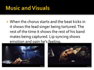  When the chorus starts and the beat kicks in
it shows the lead singer being tortured.The
rest of the time it shows the rest of his band
mates being captured. Lip syncing shows
emotion and pain he’s feeling.
 