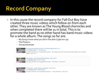  In this cause the record company for Fall Out Boy have
created three music videos which follow on from each
other.They are known asTheYoung Blood chornicles and
when completed there will be 11 in total.This is to
promote the band as no other band has band music videos
for a whole album.The songs so far are:
▪ My Song’s know what you did in the dark (Light em up)
▪ The Phoenix
▪ YoungVolcanoes
 