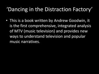 ‘Dancing in the Distraction Factory’
• This is a book written by Andrew Goodwin, it
is the first comprehensive, integrated analysis
of MTV (music television) and provides new
ways to understand television and popular
music narratives.
 