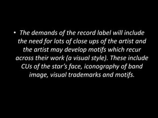• The demands of the record label will include
the need for lots of close ups of the artist and
the artist may develop motifs which recur
across their work (a visual style). These include
CUs of the star’s face, iconography of band
image, visual trademarks and motifs.
 