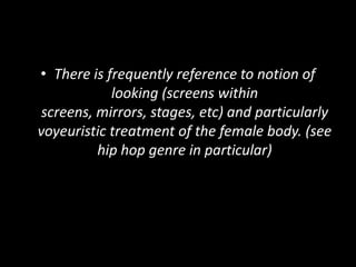 • There is frequently reference to notion of
looking (screens within
screens, mirrors, stages, etc) and particularly
voyeuristic treatment of the female body. (see
hip hop genre in particular)
 