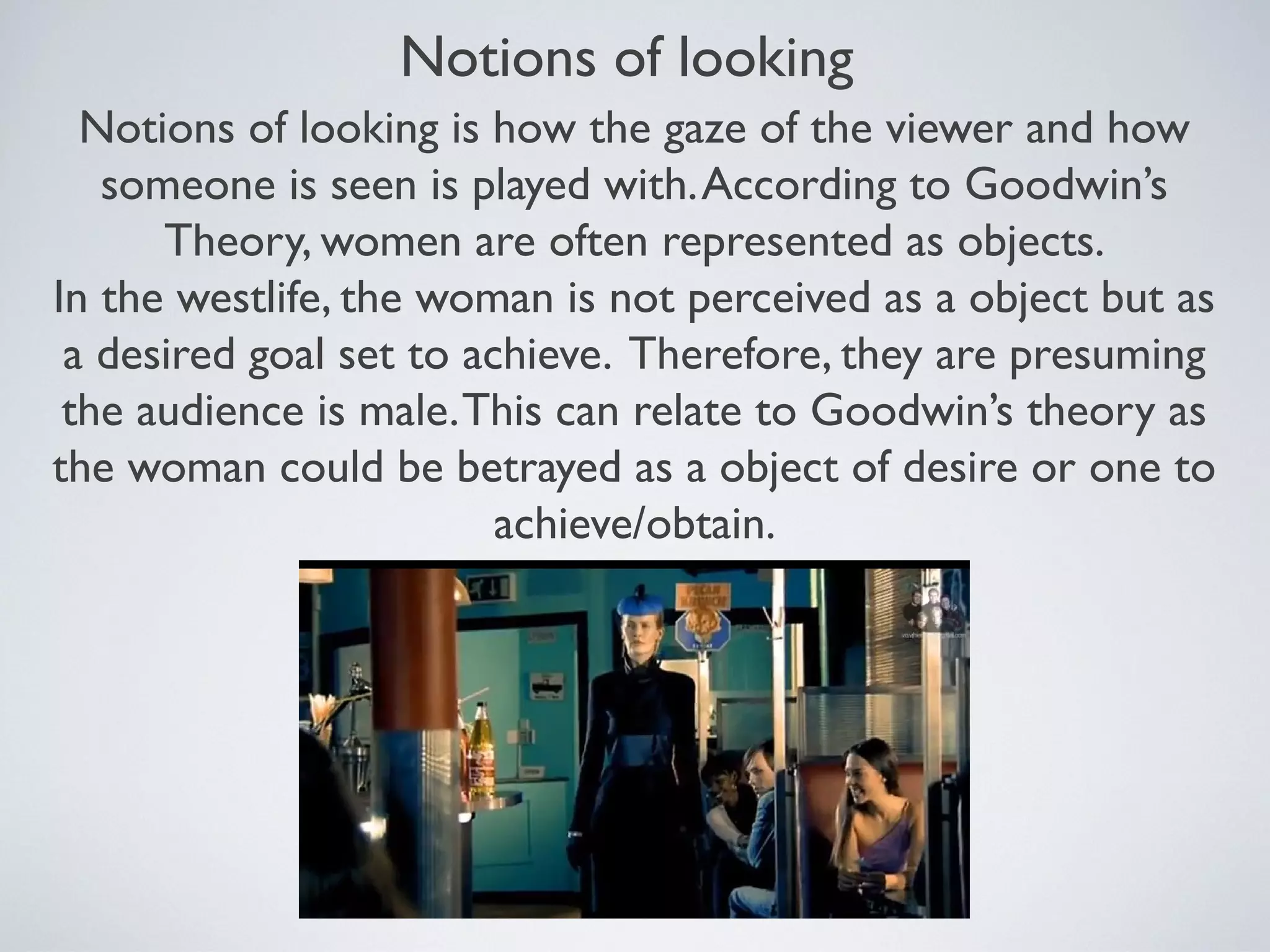 Notions of looking
Notions of looking is how the gaze of the viewer and how
someone is seen is played with. According to Goodwin’s
Theory, women are often represented as objects.
In the westlife, the woman is not perceived as a object but as
a desired goal set to achieve. Therefore, they are presuming
the audience is male. This can relate to Goodwin’s theory as
the woman could be betrayed as a object of desire or one to
achieve/obtain.

 