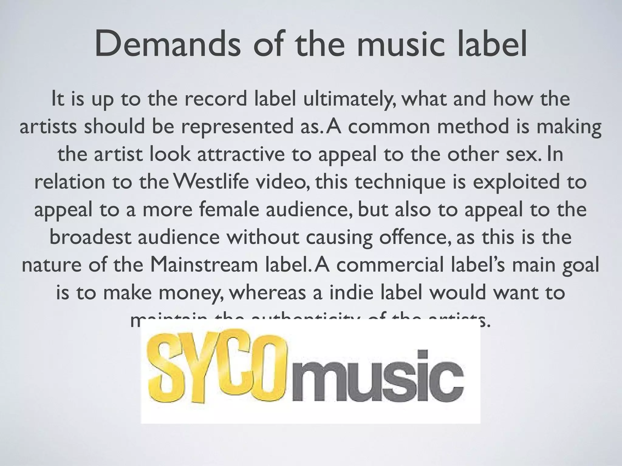 Demands of the music label
It is up to the record label ultimately, what and how the
artists should be represented as. A common method is making
the artist look attractive to appeal to the other sex. In
relation to the Westlife video, this technique is exploited to
appeal to a more female audience, but also to appeal to the
broadest audience without causing offence, as this is the
nature of the Mainstream label. A commercial label’s main goal
is to make money, whereas a indie label would want to
maintain the authenticity of the artists.

 