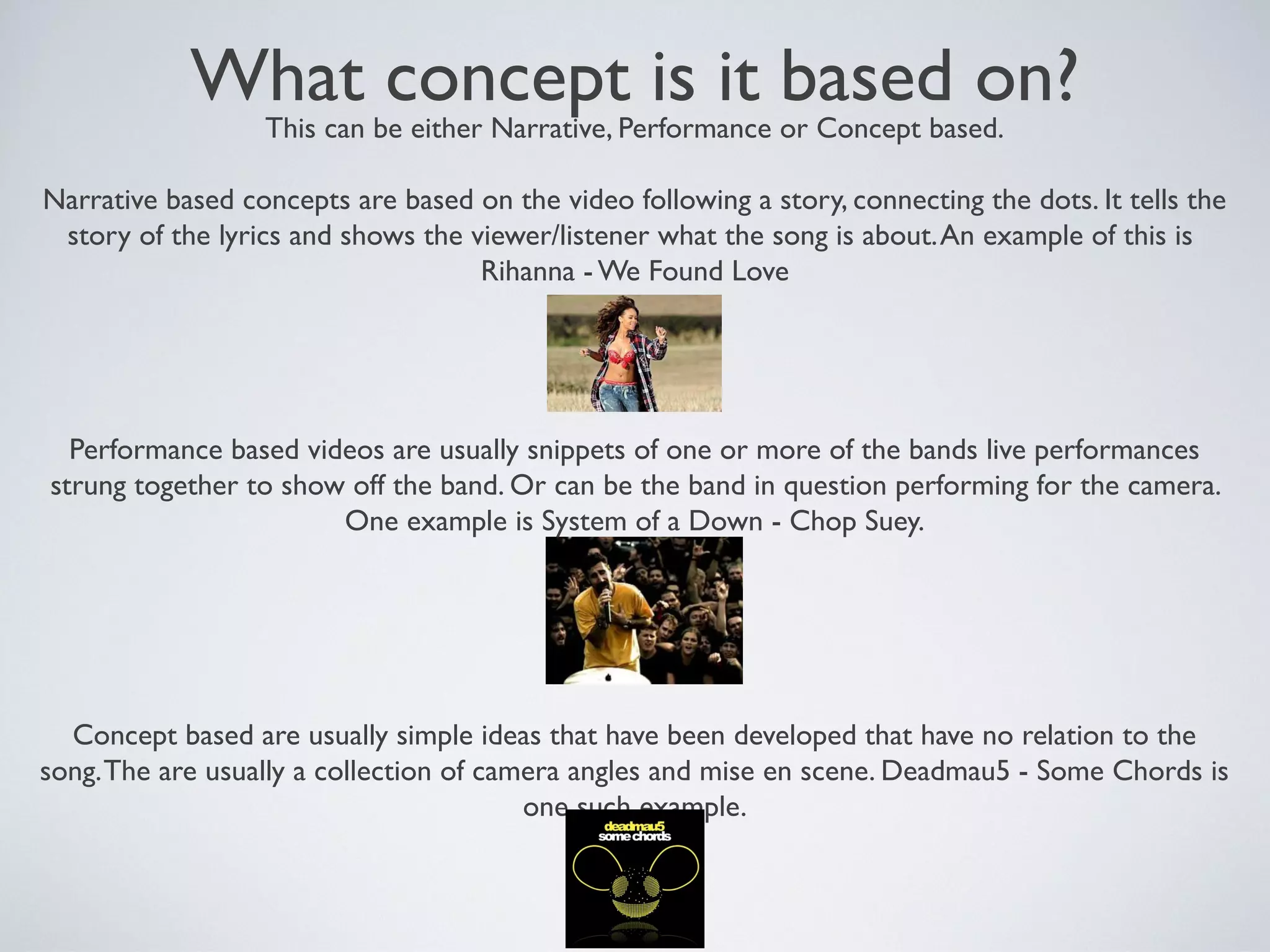 What concept is it based on?
This can be either Narrative, Performance or Concept based.

Narrative based concepts are based on the video following a story, connecting the dots. It tells the
story of the lyrics and shows the viewer/listener what the song is about. An example of this is
Rihanna - We Found Love

Performance based videos are usually snippets of one or more of the bands live performances
strung together to show off the band. Or can be the band in question performing for the camera.
One example is System of a Down - Chop Suey.

Concept based are usually simple ideas that have been developed that have no relation to the
song. The are usually a collection of camera angles and mise en scene. Deadmau5 - Some Chords is
one such example.

 