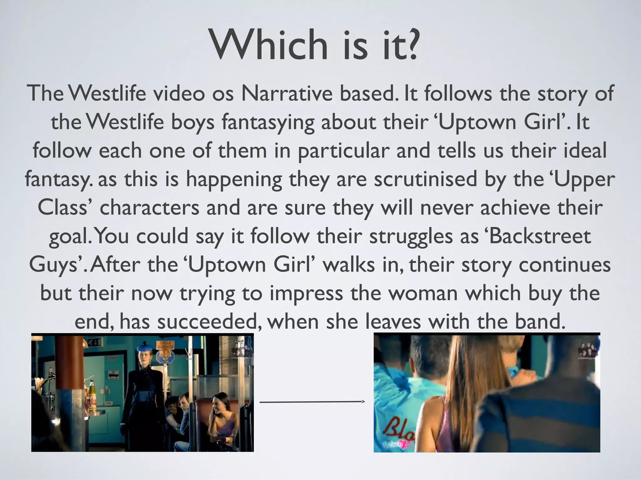 Which is it?
The Westlife video os Narrative based. It follows the story of
the Westlife boys fantasying about their ‘Uptown Girl’. It
follow each one of them in particular and tells us their ideal
fantasy. as this is happening they are scrutinised by the ‘Upper
Class’ characters and are sure they will never achieve their
goal.You could say it follow their struggles as ‘Backstreet
Guys’. After the ‘Uptown Girl’ walks in, their story continues
but their now trying to impress the woman which buy the
end, has succeeded, when she leaves with the band.

 