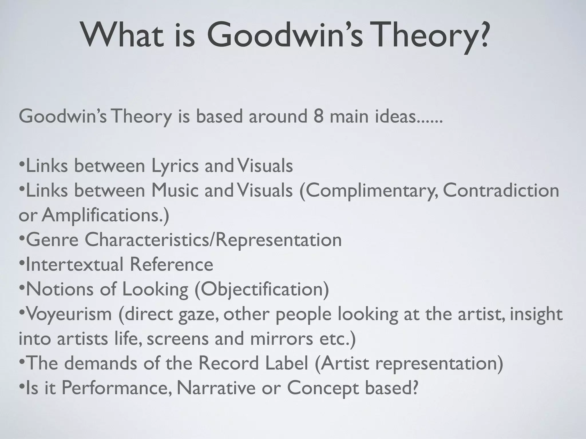 What is Goodwin’s Theory?
Goodwin’s Theory is based around 8 main ideas......
•Links between Lyrics and Visuals
•Links between Music and Visuals (Complimentary, Contradiction
or Amplifications.)
•Genre Characteristics/Representation
•Intertextual Reference
•Notions of Looking (Objectification)
•Voyeurism (direct gaze, other people looking at the artist, insight
into artists life, screens and mirrors etc.)
•The demands of the Record Label (Artist representation)
•Is it Performance, Narrative or Concept based?

 