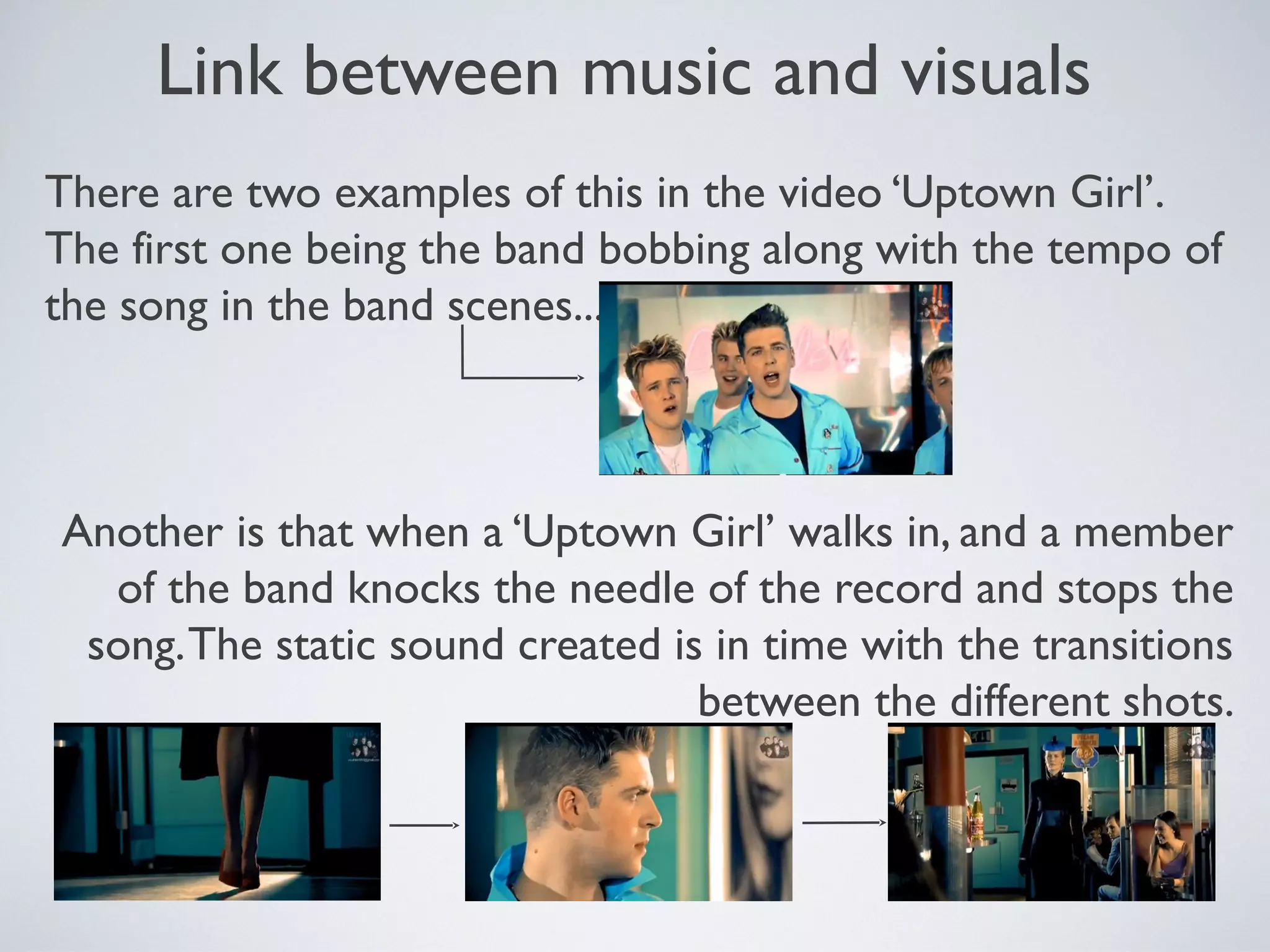 Link between music and visuals
There are two examples of this in the video ‘Uptown Girl’.
The first one being the band bobbing along with the tempo of
the song in the band scenes.....

Another is that when a ‘Uptown Girl’ walks in, and a member
of the band knocks the needle of the record and stops the
song. The static sound created is in time with the transitions
between the different shots.

 