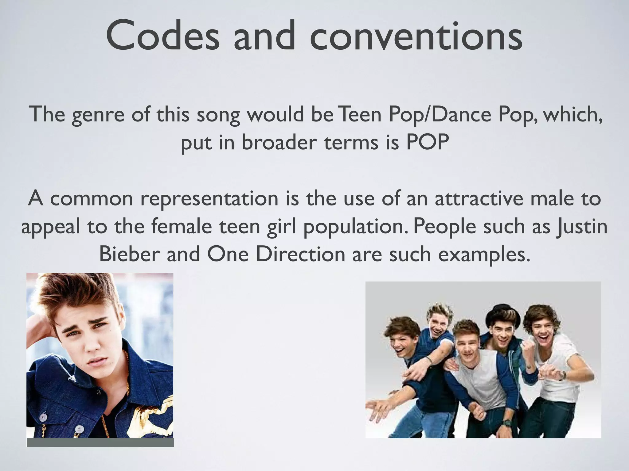 Codes and conventions
The genre of this song would be Teen Pop/Dance Pop, which,
put in broader terms is POP
A common representation is the use of an attractive male to
appeal to the female teen girl population. People such as Justin
Bieber and One Direction are such examples.

 