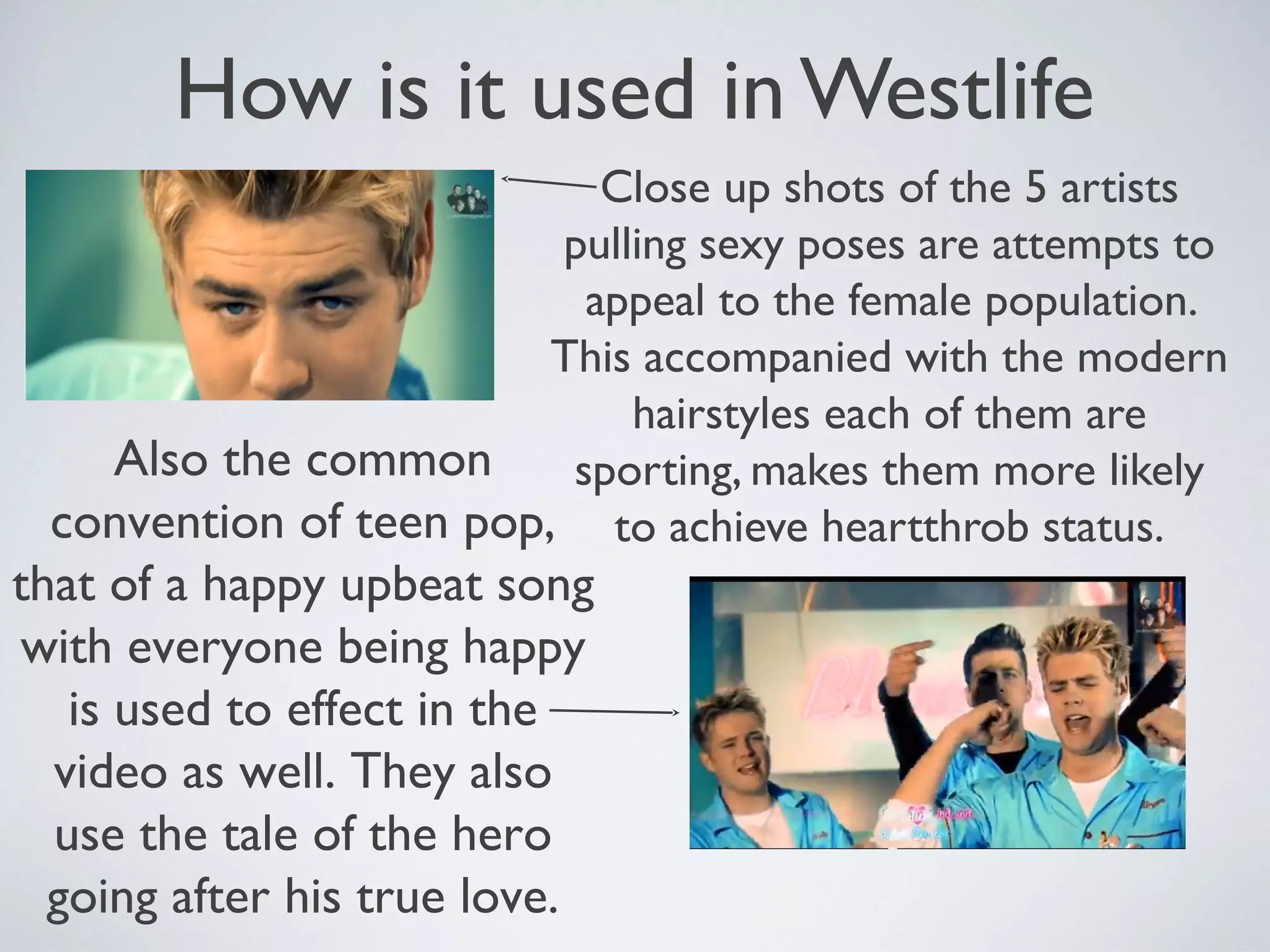 How is it used in Westlife
Close up shots of the 5 artists
pulling sexy poses are attempts to
appeal to the female population.
This accompanied with the modern
hairstyles each of them are
Also the common
sporting, makes them more likely
convention of teen pop, to achieve heartthrob status.

that of a happy upbeat song
with everyone being happy
is used to effect in the
video as well. They also
use the tale of the hero
going after his true love.

 