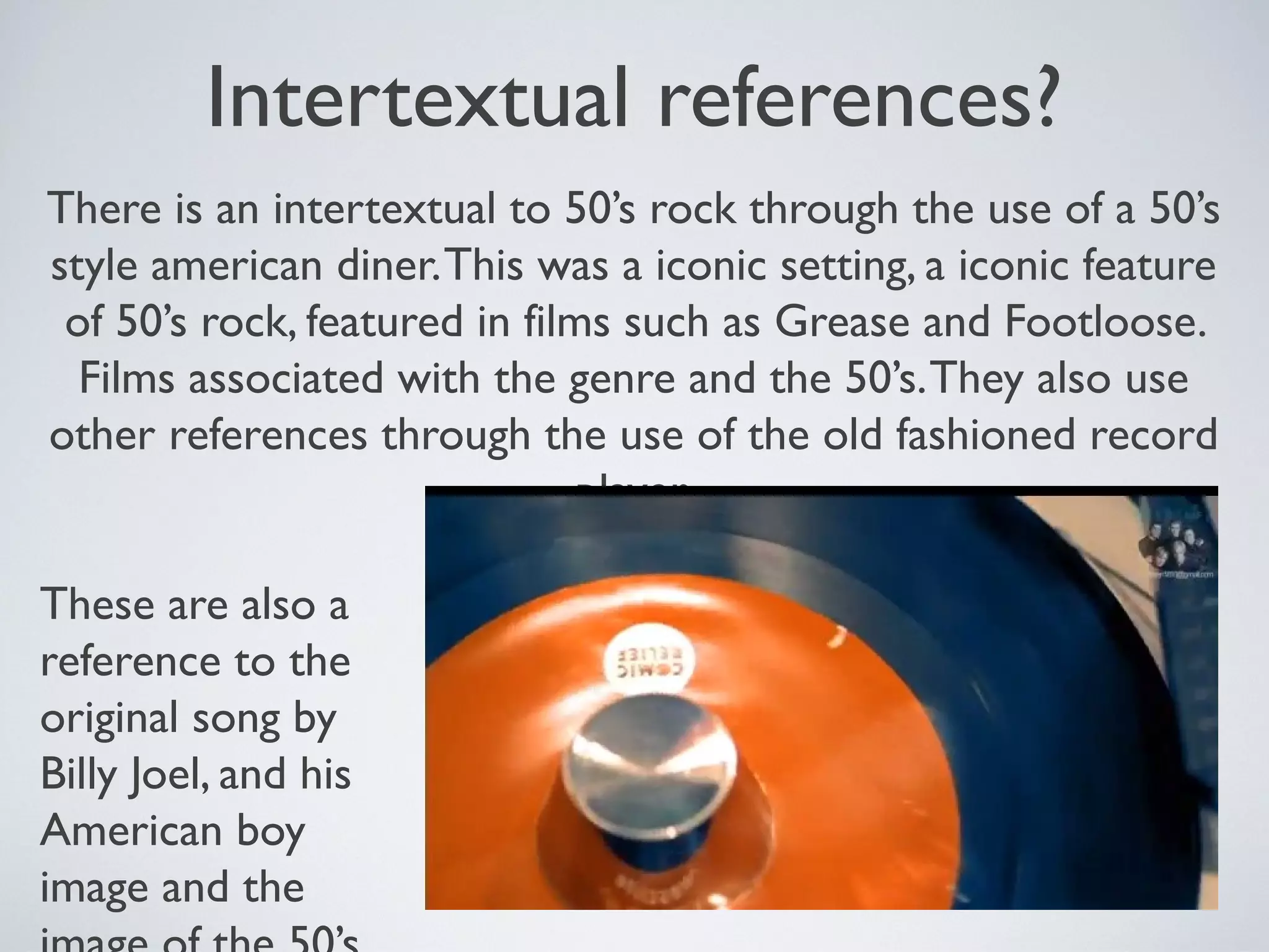 Intertextual references?
There is an intertextual to 50’s rock through the use of a 50’s
style american diner. This was a iconic setting, a iconic feature
of 50’s rock, featured in films such as Grease and Footloose.
Films associated with the genre and the 50’s. They also use
other references through the use of the old fashioned record
player.
These are also a
reference to the
original song by
Billy Joel, and his
American boy
image and the

 