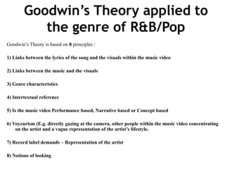 Goodwin’s Theory applied to
the genre of R&B/Pop
Goodwin’s Theory is based on 8 principles :
1) Links between the lyrics of the song and the visuals within the music video
2) Links between the music and the visuals
3) Genre characteristics
4) Intertextual reference
5) Is the music video Performance based, Narrative based or Concept based
6) Voyeurism (E.g. directly gazing at the camera, other people within the music video concentrating
on the artist and a vague representation of the artist’s lifestyle.
7) Record label demands – Representation of the artist
8) Notions of looking
 