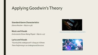 Applying Goodwin’sTheory
Standard Genre Characteristics
(Dance Routine – Skip to 0:56)
Music andVisuals
(InstrumentsShown Being Played – Skip to 1:17)
Lyrics andVisuals
“Sound of the underground” is Sang as itShows
Them Performing in an UndergroundStructure.
https://www.youtube.com/watch?v=V9Wv4SCBiTE
 