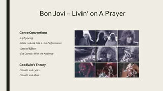 Bon Jovi – Livin’ on A Prayer
Genre Conventions
-Lip Syncing
-Made to Look Like a Live Performance
-Special Effects
-Eye Contact With the Audience
Goodwin’sTheory
-Visuals and Lyrics
-Visuals and Music
 