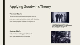 Applying Goodwin’sTheory
Visuals and Lyrics
The music video shows the band together, and the
lyrics have an alternative interpretation to be about the
band sticking together whether successful or not.
"We've gotta hold on to what we've got.
It doesn't make a difference if we make it or not.
We've got each other and that's a lot.
For love we'll give it a shot."
Music and Lyrics
Instruments shown being played live at the
same time they are heard on the track.
 